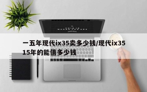 一五年现代ix35卖多少钱/现代ix3515年的能值多少钱