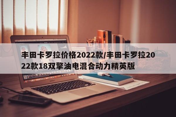 丰田卡罗拉价格2022款/丰田卡罗拉2022款18双擎油电混合动力精英版