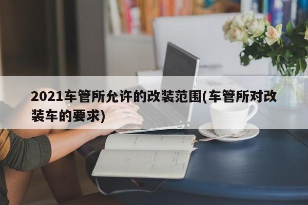 2021车管所允许的改装范围(车管所对改装车的要求)