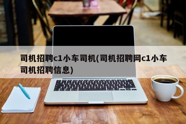 司机招聘c1小车司机(司机招聘网c1小车司机招聘信息)